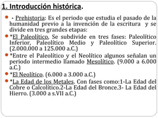 1. Introducción histórica.
 - Prehistoria: Es el periodo que estudia el pasado de la
 humanidad previo a la invención de la escritura y se
 divide en tres grandes etapas:
*El Paleolítico, Se subdivide en tres fases: Paleolítico
 Inferior, Paleolítico Medio y Paleolítico Superior.
 (2.000.000 a 125.000 a.C.)
*Entre el Paleolítico y el Neolítico algunos señalan un
 periodo intermedio llamado Mesolítico. (9.000 a 6.000
 a.C.)
*El Neolítico. (6.000 a 3.000 a.C.)
*La Edad de los Metales. Con fases como:1-La Edad del
 Cobre o Calcolítico.2-La Edad del Bronce.3- La Edad del
 Hierro. (3.000 a s.VII a.C.)
 