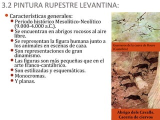 3.2 PINTURA RUPESTRE LEVANTINA:
Características generales:
  Periodo histórico Mesolítico-Neolítico
   (9.000-4.000 a.C.).
  Se encuentran en abrigos rocosos al aire
   libre.
  Se representan la figura humana junto a
   los animales en escenas de caza.           Guerreros de la cueva de Roure
                                              (Castellón)
  Son representaciones de gran
   dinamismo.
  Las figuras son más pequeñas que en el
   arte franco-cantábrico.
  Son estilizadas y esquemáticas.
  Monocromas.
  Y planas.




                                                Abrigo dels Cavalls.
                                                 Cacería de ciervos
 