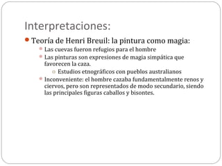 Interpretaciones:
Teoría de Henri Breuil: la pintura como magia:
     Las cuevas fueron refugios para el hombre
     Las pinturas son expresiones de magia simpática que
      favorecen la caza.
         o Estudios etnográficos con pueblos australianos
     Inconveniente: el hombre cazaba fundamentalmente renos y
      ciervos, pero son representados de modo secundario, siendo
      las principales figuras caballos y bisontes.
 