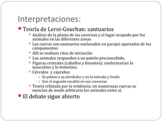 Interpretaciones:
Teoría de Leroi-Gourhan: santuarios
     Análisis de la planta de las cavernas y el lugar ocupado por los
      animales en las diferentes zonas
     Las cuevas son santuarios enclavados en parajes apartados de los
      campamentos
     Allí se realizan ritos de iniciación
     Los animales responden a un patrón preconcebido.
     Figuras centrales (caballos y bisontes): conformarían lo
      masculino y lo femenino.
     Cérvidos y cápridos:
         o Se pintan a su alrededor y en la entrada y fondo
         o Son el segundo escalón en sus creencias
     Teoría refutada por la evidencia: en numerosas cuevas se
      mezclan de modo arbitrario los animales entre sí.
El debate sigue abierto
 