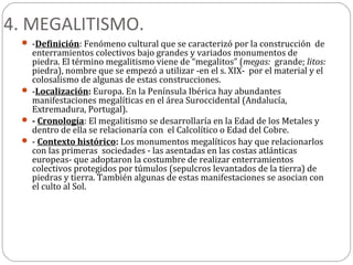 4. MEGALITISMO.
  -Definición: Fenómeno cultural que se caracterizó por la construcción de
   enterramientos colectivos bajo grandes y variados monumentos de
   piedra. El término megalitismo viene de “megalitos” (megas: grande; litos:
   piedra), nombre que se empezó a utilizar -en el s. XIX- por el material y el
   colosalismo de algunas de estas construcciones.
  -Localización: Europa. En la Península Ibérica hay abundantes
   manifestaciones megalíticas en el área Suroccidental (Andalucía,
   Extremadura, Portugal).
  - Cronología: El megalitismo se desarrollaría en la Edad de los Metales y
   dentro de ella se relacionaría con el Calcolítico o Edad del Cobre.
  - Contexto histórico: Los monumentos megalíticos hay que relacionarlos
   con las primeras sociedades - las asentadas en las costas atlánticas
   europeas- que adoptaron la costumbre de realizar enterramientos
   colectivos protegidos por túmulos (sepulcros levantados de la tierra) de
   piedras y tierra. También algunas de estas manifestaciones se asocian con
   el culto al Sol.
 