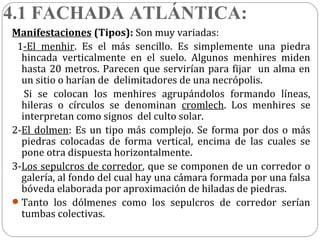4.1 FACHADA ATLÁNTICA:
Manifestaciones (Tipos): Son muy variadas:
 1-El menhir. Es el más sencillo. Es simplemente una piedra
  hincada verticalmente en el suelo. Algunos menhires miden
  hasta 20 metros. Parecen que servirían para fijar un alma en
  un sitio o harían de delimitadores de una necrópolis.
   Si se colocan los menhires agrupándolos formando líneas,
  hileras o círculos se denominan cromlech. Los menhires se
  interpretan como signos del culto solar.
2-El dolmen: Es un tipo más complejo. Se forma por dos o más
  piedras colocadas de forma vertical, encima de las cuales se
  pone otra dispuesta horizontalmente.
3-Los sepulcros de corredor, que se componen de un corredor o
  galería, al fondo del cual hay una cámara formada por una falsa
  bóveda elaborada por aproximación de hiladas de piedras.
 Tanto los dólmenes como los sepulcros de corredor serían
  tumbas colectivas.
 