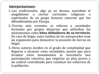 Interpretaciones:
1.-Las tradicionales, algo ya en desuso, asociaban el
  megalitismo a ciertas corrientes religiosos o
  espirituales de un grupo humano concreto que fue
  difundiéndolas por Europa.
2.-Teorías más recientes se refieren a sociedades
  formadas por grupos dispersos que utilizaban los
  monumentos como hitos definidores de su territorio.
  En caso de litigio, estas tumbas de los antepasados eran
  un argumento para demostrar la posesión de tierras en
  litigio.
3.-Otros autores inciden en el grado de complejidad que
  llegaron a alcanzar estas sociedades, puesto que para
  levantar estos monumentos se necesitaría una
  participación colectiva, que exigirían un plan previo y
  un control centralizado para canalizar los esfuerzos de
  la población.
 