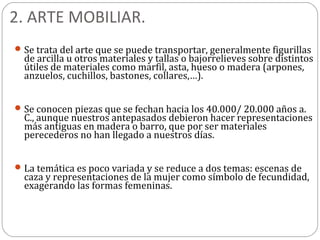 2. ARTE MOBILIAR.
 Se trata del arte que se puede transportar, generalmente figurillas
  de arcilla u otros materiales y tallas o bajorrelieves sobre distintos
  útiles de materiales como marfil, asta, hueso o madera (arpones,
  anzuelos, cuchillos, bastones, collares,…).


 Se conocen piezas que se fechan hacia los 40.000/ 20.000 años a.
  C., aunque nuestros antepasados debieron hacer representaciones
  más antiguas en madera o barro, que por ser materiales
  perecederos no han llegado a nuestros días.


 La temática es poco variada y se reduce a dos temas: escenas de
  caza y representaciones de la mujer como símbolo de fecundidad,
  exagerando las formas femeninas.
 