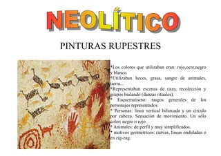PINTURAS RUPESTRES
*Los colores que utilizaban eran: rojo,ocre,negro
y blanco.
*Utilizaban heces, grasa, sangre de animales,
tierra...
*Representaban escenas de caza, recolección y
grupos bailando (danzas rituales).
* Esquematismo: rasgos generales de los
personajes representados.
* Personas: línea vertical bifurcada y un círculo
por cabeza. Sensación de movimiento. Un sólo
color: negro o rojo.
* Animales: de perfil y muy simplificados.
* motivos geométricos: curvas, líneas onduladas o
en zig-zag.
 