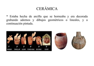 CERÁMICA
* Estaba hecha de arcilla que se horneaba y era decorada
grabando adornos y dibujos geométricos o lineales, y a
continuación pintada.
 