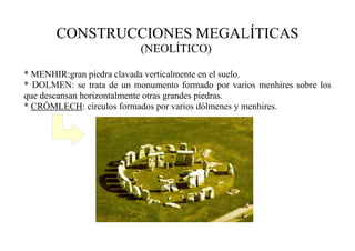 CONSTRUCCIONES MEGALÍTICAS
(NEOLÍTICO)
* MENHIR:gran piedra clavada verticalmente en el suelo.
* DOLMEN: se trata de un monumento formado por varios menhires sobre los
que descansan horizontalmente otras grandes piedras.
* CRÓMLECH: círculos formados por varios dólmenes y menhires.
 
