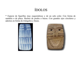 ÍDOLOS
* Especie de figurillas muy esquemáticas y de un solo color. Con forma de
sandalia o de placa. Hechos de piedra o hueso. Con grandes ojos circulares y
adornos en forma de triángulos y líneas.
 