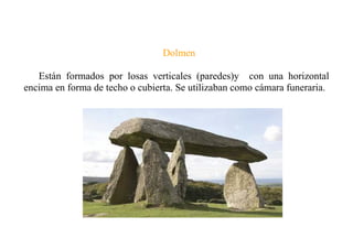 Dolmen
Están formados por losas verticales (paredes)y con una horizontal
encima en forma de techo o cubierta. Se utilizaban como cámara funeraria.
 