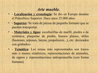 Arte mueble.
• - Localización y cronología: Se dio en Europa durante
el Paleolítico Superior. Hace unos 35.000 años
• - Soportes: Se trata de piezas de pequeño formato que se
pueden transportar.
• - Materiales y tipos: esculturillas de marfil, piedra o de
cerámica; plaquetas de piedra, huesos planos, útiles
(bastones, arpones, lanzas, propulsores...), etc. decorados
con grabados-
• - Temática: Los temas más representados son trazos
más o menos simétricos, representaciones de animales,
de signos y representaciones antropomorfas (con forma
humana).
 
