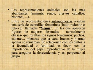 • Las representaciones animales son las más
abundantes (mamuts, renos, ciervos caballos,
bisontes, ...).
• Entre las representaciones antropomorfas resaltan
una serie de estatuillas femeninas (bulto redondo o
relieve), llamadas “Venus”. En las que aparecen
figuras de mujeres desnudas - normalmente
obesas- que resaltan los signos femeninos: pechos,
caderas.., mientras que la cara, brazos y piernas
apenas se remarcan. Se relacionan con los cultos a
la fecundidad o fertilidad, es decir, con la
importancia del papel reproductivo de la mujer
para asegurar la descendencia y así perpetuar al
grupo.
 