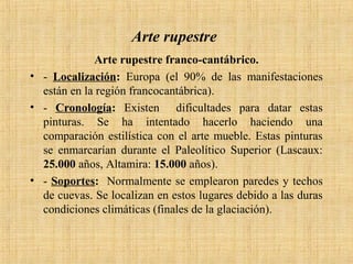 Arte rupestre
Arte rupestre franco-cantábrico.
• - Localización: Europa (el 90% de las manifestaciones
están en la región francocantábrica).
• - Cronología: Existen dificultades para datar estas
pinturas. Se ha intentado hacerlo haciendo una
comparación estilística con el arte mueble. Estas pinturas
se enmarcarían durante el Paleolítico Superior (Lascaux:
25.000 años, Altamira: 15.000 años).
• - Soportes: Normalmente se emplearon paredes y techos
de cuevas. Se localizan en estos lugares debido a las duras
condiciones climáticas (finales de la glaciación).
 