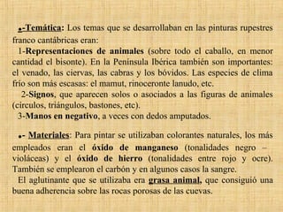 .-Temática: Los temas que se desarrollaban en las pinturas rupestres
franco cantábricas eran:
1-Representaciones de animales (sobre todo el caballo, en menor
cantidad el bisonte). En la Península Ibérica también son importantes:
el venado, las ciervas, las cabras y los bóvidos. Las especies de clima
frío son más escasas: el mamut, rinoceronte lanudo, etc.
2-Signos, que aparecen solos o asociados a las figuras de animales
(círculos, triángulos, bastones, etc).
3-Manos en negativo, a veces con dedos amputados.
.- Materiales: Para pintar se utilizaban colorantes naturales, los más
empleados eran el óxido de manganeso (tonalidades negro –
violáceas) y el óxido de hierro (tonalidades entre rojo y ocre).
También se emplearon el carbón y en algunos casos la sangre.
El aglutinante que se utilizaba era grasa animal, que consiguió una
buena adherencia sobre las rocas porosas de las cuevas.
 