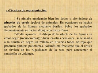 .-Técnicas de representación:
1-Se pintaba empleando bien los dedos o sirviéndose de
pinceles de cerda (pelos) de animales. En ocasiones se hacían
grabados de la figuras mediante buriles. Sobre los grabados
frecuentemente se hacían dibujo con trazos finos.
2-Podía aparecer el dibujo de la silueta de las figuras en
color negro (monocromas); o bien en otras ocasiones se le añadía
a la silueta en negro un relleno en diversos tonos de rojo que
producía pinturas policromas. Además era frecuente que el artista
se sirviera de las rugosidades de la roca para acrecentar al
sensación de volumen.
 