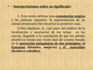 • - Interpretaciones sobre su significado:
1- Esta teoría atribuye una connotación mágica
a las pinturas rupestres: la representación de un
animal propiciaría (favorecería) su posterior caza.
2-Otra hipótesis, la cual parte del análisis de la
localización y asociación de los temas en las
cuevas, llegando a la conclusión de que los artistas
primitivos tenían una visión dual del cosmos basada
en la asociación antagónicas de dos principios: el
femenino (bisontes, mujeres) y el masculino
(hombres-caballos).
 