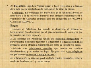 • A) Paleolítico. Significa “piedra vieja” y hace referencia a la técnica
de la talla que se empleaba en la fabricación de útiles de piedra.
- Cronología. La cronología del Paleolítico en la Península Ibérica se
remontaría a la de los restos humanos más antiguos encontrados en el
yacimiento de Atapuerca (Burgos) con una antigüedad de 780.000 a.
C. hasta el 10.000 a. C.
Rasgos:
1-Durante el Paleolítico fue cuando se desarrolló el proceso de
hominización (la adquisición por el género humano de los rasgos que
le caracterizan como especie).
2-Los hombres del Paleolítico tenían una economía depredadora y
para buscarse el sustento recurrían a la recurrían a la recolección de los
productos que le ofrecía la Naturaleza, así como de la caza o la pesca.
3-Además eran poblaciones nómadas, que estaban en continuo
desplazamiento y no tenían un lugar fijo para vivir ( se refugiaban
temporalmente en cuevas o abrigos rocosos).
4-La fabricación de útiles de piedra tallada (cantos trabajados, bifaces,
raederas, hendedores...) y sobre hueso.
 