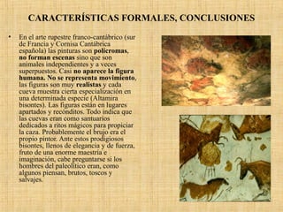 CARACTERÍSTICAS FORMALES, CONCLUSIONES
• En el arte rupestre franco-cantábrico (sur
de Francia y Cornisa Cantábrica
española) las pinturas son polícromas,
no forman escenas sino que son
animales independientes y a veces
superpuestos. Casi no aparece la figura
humana. No se representa movimiento,
las figuras son muy realistas y cada
cueva muestra cierta especialización en
una determinada especie (Altamira
bisontes). Las figuras están en lugares
apartados y recónditos. Todo indica que
las cuevas eran como santuarios
dedicados a ritos mágicos para propiciar
la caza. Probablemente el brujo era el
propio pintor. Ante estos prodigiosos
bisontes, llenos de elegancia y de fuerza,
fruto de una enorme maestría e
imaginación, cabe preguntarse si los
hombres del paleolítico eran, como
algunos piensan, brutos, toscos y
salvajes.
 