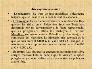 Arte rupestre levantino
• - Localización: Se trata de una modalidad típicamente
hispana, que se localiza en la zona levantina española.
• - Cronología: Existen controversias para su datación Hay
quienes las sitúan en el Paleolítico Superior- Tesis hoy
descartada por no corresponder a la fauna representada,
que es postglaciar-. Otros las atribuyen al periodo
Mesolítico (transición entre el Paleolítico y Neolítico), o a
comienzos del Neolítico. La hipótesis más acertada es la
que las data entre el 6.000 a. C y el 1.500 a C, aunque las
más importantes representaciones se darían entre el 6.000
a. C y 4.000 a.C.
• - Soportes. Las pinturas se encuentran normalmente sobre
abrigos rocosos. Esto se debe a que la vida en la época
potsglaciar ya no se realizaba en cuevas sino en poblados
al aire libre.
 