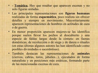 • - Temática. Hay que resaltar que aparecen escenas y no
solo figuras aisladas.
• Las principales representaciones son figuras humanas
realizadas de forma esquemática, poco realista sin ofrecer
detalles y siempre en movimiento. Mayoritariamente
aparecen representaciones de hombres en actitudes de caza
o de guerra.
• En menor proporción aparecen mujeres-se las identifica
porque suelen llevar los pechos al descubierto y una
especie de faldas largas desde la cintura- en faenas
domésticas, de recolección o de siega y de danza o rituales
(en estas últimas algunos autores las han identificado como
posibles divinidades o sacerdotisas).
• También destacan las representaciones de animales
(ciervos, cabras, toros, jabalíes...), ejecutados de forma
naturalista y en posiciones más estáticas, formando parte
de las mencionadas escenas de caza.
 