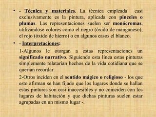 • - Técnica y materiales. La técnica empleada casi
exclusivamente es la pintura, aplicada con pinceles o
plumas. Las representaciones suelen ser monócromas,
utilizándose colores como el negro (óxido de manganeso),
el rojo (óxido de hierro) o en algunos casos el blanco.
• - Interpretaciones:
1-Algunos le otorgan a estas representaciones un
significado narrativo. Siguiendo esta línea estas pinturas
simplemente relatarían hechos de la vida cotidiana que se
querían recordar.
2-Otros inciden en el sentido mágico o religioso - los que
esto afirman se han fijado que los lugares donde se hallan
estas pinturas son casi inaccesibles y no coinciden con los
lugares de habitación y que dichas pinturas suelen estar
agrupadas en un mismo lugar -.
 