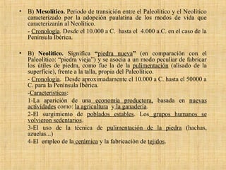 • B) Mesolítico. Periodo de transición entre el Paleolítico y el Neolítico
caracterizado por la adopción paulatina de los modos de vida que
caracterizarán al Neolítico.
- Cronología. Desde el 10.000 a C. hasta el 4.000 a.C. en el caso de la
Península Ibérica.
• B) Neolítico. Significa “piedra nueva” (en comparación con el
Paleolítico: “piedra vieja”) y se asocia a un modo peculiar de fabricar
los útiles de piedra, como fue la de la pulimentación (alisado de la
superficie), frente a la talla, propia del Paleolítico.
- Cronología. Desde aproximadamente el 10.000 a C. hasta el 50000 a
C. para la Península Ibérica.
-Características:
1-La aparición de una economía productora, basada en nuevas
actividades como: la agricultura y la ganadería.
2-El surgimiento de poblados estables. Los grupos humanos se
volvieron sedentarios.
3-El uso de la técnica de pulimentación de la piedra (hachas,
azuelas...)
4-El empleo de la cerámica y la fabricación de tejidos.
 