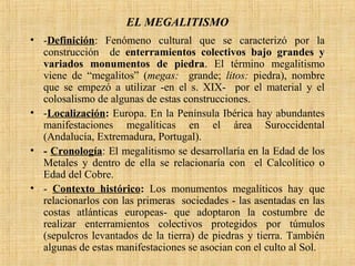 EL MEGALITISMO
• -Definición: Fenómeno cultural que se caracterizó por la
construcción de enterramientos colectivos bajo grandes y
variados monumentos de piedra. El término megalitismo
viene de “megalitos” (megas: grande; litos: piedra), nombre
que se empezó a utilizar -en el s. XIX- por el material y el
colosalismo de algunas de estas construcciones.
• -Localización: Europa. En la Península Ibérica hay abundantes
manifestaciones megalíticas en el área Suroccidental
(Andalucía, Extremadura, Portugal).
• - Cronología: El megalitismo se desarrollaría en la Edad de los
Metales y dentro de ella se relacionaría con el Calcolítico o
Edad del Cobre.
• - Contexto histórico: Los monumentos megalíticos hay que
relacionarlos con las primeras sociedades - las asentadas en las
costas atlánticas europeas- que adoptaron la costumbre de
realizar enterramientos colectivos protegidos por túmulos
(sepulcros levantados de la tierra) de piedras y tierra. También
algunas de estas manifestaciones se asocian con el culto al Sol.
 
