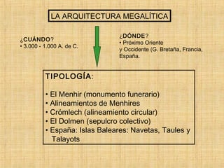 LA ARQUITECTURA MEGALÍTICA
¿CUÁNDO?
• 3.000 - 1.000 A. de C.
¿DÓNDE?
• Próximo Oriente
y Occidente (G. Bretaña, Francia,
España.
TIPOLOGÍA:
• El Menhir (monumento funerario)
• Alineamientos de Menhires
• Crómlech (alineamiento circular)
• El Dolmen (sepulcro colectivo)
• España: Islas Baleares: Navetas, Taules y
Talayots
 