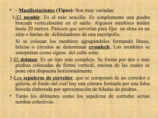 • - Manifestaciones (Tipos): Son muy variadas:
1-El menhir. Es el más sencillo. Es simplemente una piedra
hincada verticalmente en el suelo. Algunos menhires miden
hasta 20 metros. Parecen que servirían para fijar un alma en un
sitio o harían de delimitadores de una necrópolis.
Si se colocan los menhires agrupándolos formando líneas,
hileras o círculos se denominan cromlech. Los menhires se
interpretan como signos del culto solar.
2-El dolmen: Es un tipo más complejo. Se forma por dos o más
piedras colocadas de forma vertical, encima de las cuales se
pone otra dispuesta horizontalmente.
3-Los sepulcros de corredor, que se componen de un corredor o
galería, al fondo del cual hay una cámara formada por una falsa
bóveda elaborada por aproximación de hiladas de piedras.
• Tanto los dólmenes como los sepulcros de corredor serían
tumbas colectivas.
 