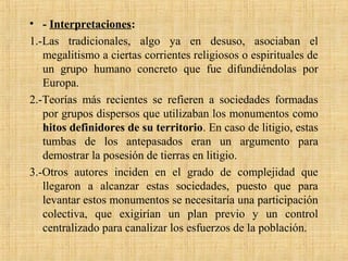 • - Interpretaciones:
1.-Las tradicionales, algo ya en desuso, asociaban el
megalitismo a ciertas corrientes religiosos o espirituales de
un grupo humano concreto que fue difundiéndolas por
Europa.
2.-Teorías más recientes se refieren a sociedades formadas
por grupos dispersos que utilizaban los monumentos como
hitos definidores de su territorio. En caso de litigio, estas
tumbas de los antepasados eran un argumento para
demostrar la posesión de tierras en litigio.
3.-Otros autores inciden en el grado de complejidad que
llegaron a alcanzar estas sociedades, puesto que para
levantar estos monumentos se necesitaría una participación
colectiva, que exigirían un plan previo y un control
centralizado para canalizar los esfuerzos de la población.
 