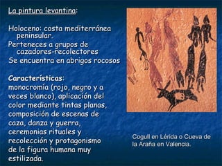 LLaa ppiinnttuurraa lleevvaannttiinnaa:: 
HHoolloocceennoo:: ccoossttaa mmeeddiitteerrrráánneeaa 
ppeenniinnssuullaarr.. 
PPeerrtteenneecceess aa ggrruuppooss ddee 
ccaazzaaddoorreess--rreeccoolleeccttoorreess 
SSee eennccuueennttrraa eenn aabbrriiggooss rrooccoossooss 
CCaarraacctteerrííssttiiccaass:: 
mmoonnooccrroommííaa ((rroojjoo,, nneeggrroo yy aa 
vveecceess bbllaannccoo)),, aapplliiccaacciióónn ddeell 
ccoolloorr mmeeddiiaannttee ttiinnttaass ppllaannaass,, 
ccoommppoossiicciióónn ddee eesscceennaass ddee 
ccaazzaa,, ddaannzzaa yy gguueerrrraa,, 
cceerreemmoonniiaass rriittuuaalleess yy 
rreeccoolleecccciióónn yy pprroottaaggoonniissmmoo 
ddee llaa ffiigguurraa hhuummaannaa mmuuyy 
eessttiilliizzaaddaa.. 
CCoogguullll eenn LLéérriiddaa oo CCuueevvaa ddee 
llaa AArraaññaa eenn VVaalleenncciiaa.. 
 