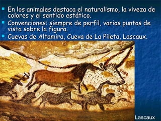  En los animales destaca el nnaattuurraalliissmmoo,, llaa vviivveezzaa ddee 
ccoolloorreess yy eell sseennttiiddoo eessttááttiiccoo.. 
 CCoonnvveenncciioonneess:: ssiieemmpprree ddee ppeerrffiill,, vvaarriiooss ppuunnttooss ddee 
vviissttaa ssoobbrree llaa ffiigguurraa.. 
 CCuueevvaass ddee AAllttaammiirraa,, CCuueevvaa ddee LLaa PPiilleettaa,, LLaassccaauuxx.. 
Lascaux 
 