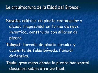 La arquitectura ddee llaa EEddaadd ddeell BBrroonnccee:: 
NNaavveettaa: edificio de planta rectangular y 
alzado trapezoidal en forma de nave 
invertida, construida con sillares de 
piedra. 
TTaallaayyoott: torreón de planta circular y 
cubierta de falsa bóveda. Función 
defensiva. 
TTaauullaa:: gran mesa donde la piedra horizontal 
descansa sobre otra vertical. 
 
