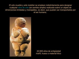 El arte mueble  y  arte mobiliar  se emplean indistintamente para designar cualquier  obra de arte  (en sentido amplio) realizada sobre un objeto de dimensiones limitadas y manejables, es decir, que pueden ser transportados por el ser humano.  22.000 años de antigüedad marfil, hueso o material lítico  