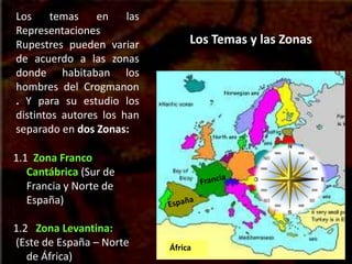 Los Temas y las Zonas
Los temas en las
Representaciones
Rupestres pueden variar
de acuerdo a las zonas
donde habitaban los
hombres del Crogmanon
. Y para su estudio los
distintos autores los han
separado en dos Zonas:
1.1 Zona Franco
Cantábrica (Sur de
Francia y Norte de
España)
1.2 Zona Levantina:
(Este de España – Norte
de África)
África
 