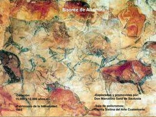 Bisonte de Altamira
-Exploradas y promovidas por:
Don Marcelino Sanz de Sautuola
-Sala de polícromos:
Capilla Sixtina del Arte Cuaternario
-Datación:
15,000 y 12,000 años aC.
-Patrimonio de la humanidad:
1985
 