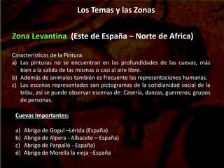 Zona Levantina (Este de España – Norte de Africa)
Características de la Pintura:
a) Las pinturas no se encuentran en las profundidades de las cuevas, más
bien a la salida de las mismas o casi al aire libre.
b) Además de animales también es frecuente las representaciones humanas.
c) Las escenas representadas son pictogramas de la cotidianidad social de la
tribu, así se puede observar escenas de: Casería, danzas, guerreros, grupos
de personas.
Cuevas Importantes:
a) Abrigo de Gogul –Lérida (España)
b) Abrigo de Alpera - Albacete – España)
c) Abrigo de Parpalló - España)
d) Abrigo de Morella la vieja –España
Los Temas y las Zonas
 