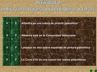 V F Altamira es una cueva de pintura paleolítica
V F Altamira está en la Comunidad Valenciana
V F Lascaux es otra cueva española de pintura paleolítica
V F La Cova d’Or es una cueva con restos paleolíticos
 