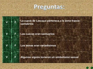 V F
La cueva de Lascaux pertenece a la zona franco-
cantabrica
V F Las cuevas eran santuarios
V F Los temas eran variadísimos
V F Algunos signos tuvieron un simbolismo sexual
 