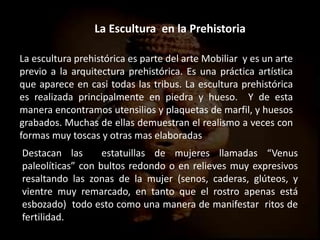 La escultura prehistórica es parte del arte Mobiliar y es un arte
previo a la arquitectura prehistórica. Es una práctica artística
que aparece en casi todas las tribus. La escultura prehistórica
es realizada principalmente en piedra y hueso. Y de esta
manera encontramos utensilios y plaquetas de marfil, y huesos
grabados. Muchas de ellas demuestran el realismo a veces con
formas muy toscas y otras mas elaboradas
La Escultura en la Prehistoria
Destacan las estatuillas de mujeres llamadas “Venus
paleolíticas” con bultos redondo o en relieves muy expresivos
resaltando las zonas de la mujer (senos, caderas, glúteos, y
vientre muy remarcado, en tanto que el rostro apenas está
esbozado) todo esto como una manera de manifestar ritos de
fertilidad.
 