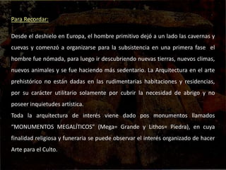 Para Recordar:
Desde el deshielo en Europa, el hombre primitivo dejó a un lado las cavernas y
cuevas y comenzó a organizarse para la subsistencia en una primera fase el
hombre fue nómada, para luego ir descubriendo nuevas tierras, nuevos climas,
nuevos animales y se fue haciendo más sedentario. La Arquitectura en el arte
prehistórico no están dadas en las rudimentarias habitaciones y residencias,
por su carácter utilitario solamente por cubrir la necesidad de abrigo y no
poseer inquietudes artística.
Toda la arquitectura de interés viene dado pos monumentos llamados
“MONUMENTOS MEGALÍTICOS” (Mega= Grande y Lithos= Piedra), en cuya
finalidad religiosa y funeraria se puede observar el interés organizado de hacer
Arte para el Culto.
 