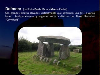 Dolmen: (del Celta Daul= Mesa y Maen= Piedra)
Son grandes piedras clavadas verticalmente que sostienen una (01) o varias
losas horizontalmente y algunas veces cubiertas de Tierra llamados
“CUMULOS”
 