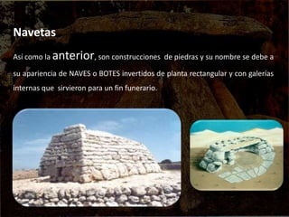Navetas
Así como la anterior, son construcciones de piedras y su nombre se debe a
su apariencia de NAVES o BOTES invertidos de planta rectangular y con galerías
internas que sirvieron para un fin funerario.
 