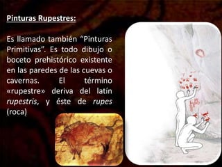 Pinturas Rupestres:
Es llamado también “Pinturas
Primitivas”. Es todo dibujo o
boceto prehistórico existente
en las paredes de las cuevas o
cavernas. El término
«rupestre» deriva del latín
rupestris, y éste de rupes
(roca)
 