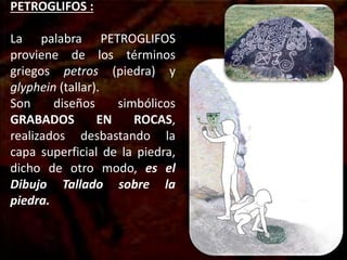 PETROGLIFOS :
La palabra PETROGLIFOS
proviene de los términos
griegos petros (piedra) y
glyphein (tallar).
Son diseños simbólicos
GRABADOS EN ROCAS,
realizados desbastando la
capa superficial de la piedra,
dicho de otro modo, es el
Dibujo Tallado sobre la
piedra.
 