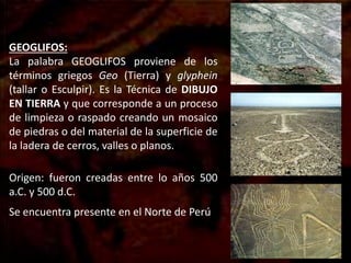 GEOGLIFOS:
La palabra GEOGLIFOS proviene de los
términos griegos Geo (Tierra) y glyphein
(tallar o Esculpir). Es la Técnica de DIBUJO
EN TIERRA y que corresponde a un proceso
de limpieza o raspado creando un mosaico
de piedras o del material de la superficie de
la ladera de cerros, valles o planos.
Origen: fueron creadas entre lo años 500
a.C. y 500 d.C.
Se encuentra presente en el Norte de Perú
 