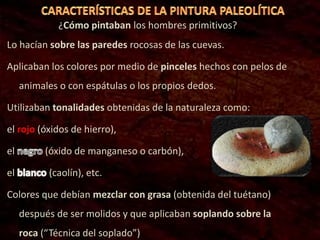 ¿Cómo pintaban los hombres primitivos?
Lo hacían sobre las paredes rocosas de las cuevas.
Aplicaban los colores por medio de pinceles hechos con pelos de
animales o con espátulas o los propios dedos.
Utilizaban tonalidades obtenidas de la naturaleza como:
el rojo (óxidos de hierro),
el (óxido de manganeso o carbón),
el (caolín), etc.
Colores que debían mezclar con grasa (obtenida del tuétano)
después de ser molidos y que aplicaban soplando sobre la
roca (“Técnica del soplado”)
 