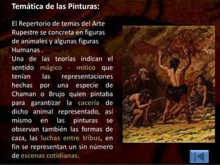 Temática de las Pinturas:
El Repertorio de temas del Arte
Rupestre se concreta en figuras
de animales y algunas figuras
Humanas .
Una de las teorías indican el
sentido mágico - mítico que
tenían las representaciones
hechas por una especie de
Chaman o Brujo quien pintaba
para garantizar la cacería de
dicho animal representado, así
mismo en las pinturas se
observan también las formas de
caza, las luchas entre tribus, en
fin se representan un sin número
de escenas cotidianas.
 