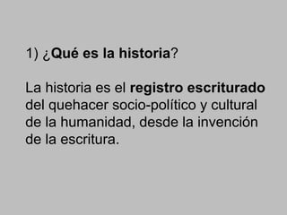 1) ¿Qué es la historia?
La historia es el registro escriturado
del quehacer socio-político y cultural
de la humanidad, desde la invención
de la escritura.
 