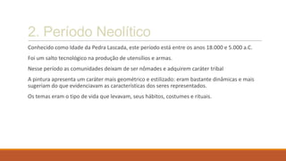 2. Período Neolítico
Conhecido como Idade da Pedra Lascada, este período está entre os anos 18.000 e 5.000 a.C.
Foi um salto tecnológico na produção de utensílios e armas.
Nesse período as comunidades deixam de ser nômades e adquirem caráter tribal
A pintura apresenta um caráter mais geométrico e estilizado: eram bastante dinâmicas e mais
sugeriam do que evidenciavam as características dos seres representados.
Os temas eram o tipo de vida que levavam, seus hábitos, costumes e rituais.
 