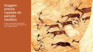 Imagem:
pintura
rupestre do
período
neolítico
Formas simplificadas eram geradas
através da gravação dessas figuras em
osso, madeira e pedra.
 